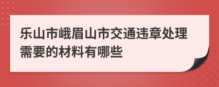 乐山市峨眉山市交通违章处理需要的材料有哪些