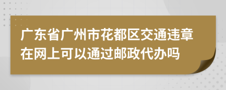广东省广州市花都区交通违章在网上可以通过邮政代办吗