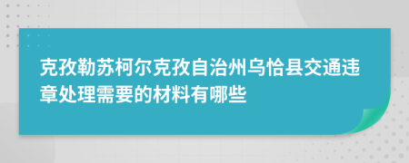 克孜勒苏柯尔克孜自治州乌恰县交通违章处理需要的材料有哪些
