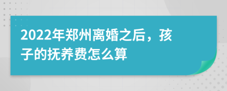 2022年郑州离婚之后，孩子的抚养费怎么算