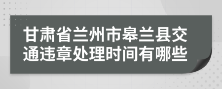 甘肃省兰州市皋兰县交通违章处理时间有哪些