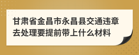 甘肃省金昌市永昌县交通违章去处理要提前带上什么材料