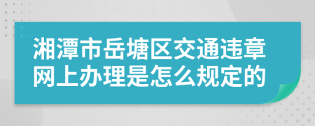 湘潭市岳塘区交通违章网上办理是怎么规定的