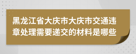 黑龙江省大庆市大庆市交通违章处理需要递交的材料是哪些