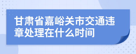 甘肃省嘉峪关市交通违章处理在什么时间