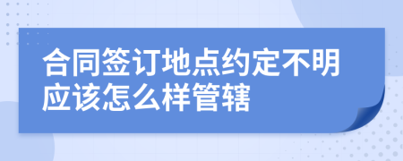 合同签订地点约定不明应该怎么样管辖