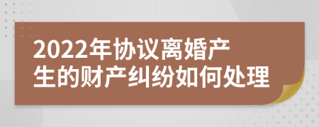 2022年协议离婚产生的财产纠纷如何处理