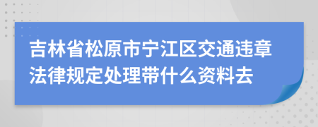 吉林省松原市宁江区交通违章法律规定处理带什么资料去
