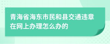 青海省海东市民和县交通违章在网上办理怎么办的