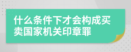 什么条件下才会构成买卖国家机关印章罪