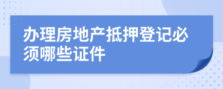 办理房地产抵押登记必须哪些证件