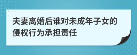 夫妻离婚后谁对未成年子女的侵权行为承担责任
