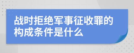 战时拒绝军事征收罪的构成条件是什么