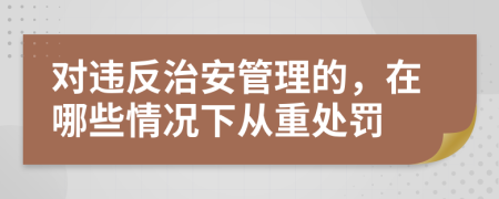 对违反治安管理的，在哪些情况下从重处罚