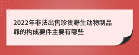 2022年非法出售珍贵野生动物制品罪的构成要件主要有哪些