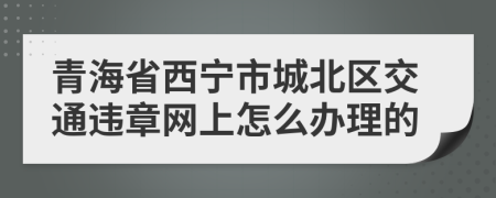 青海省西宁市城北区交通违章网上怎么办理的