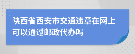 陕西省西安市交通违章在网上可以通过邮政代办吗