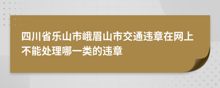 四川省乐山市峨眉山市交通违章在网上不能处理哪一类的违章