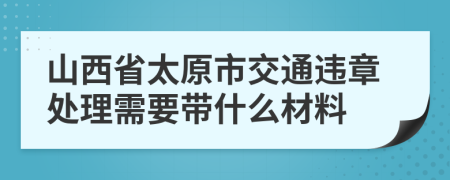 山西省太原市交通违章处理需要带什么材料