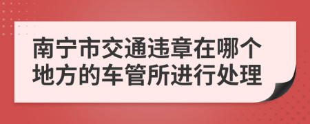 南宁市交通违章在哪个地方的车管所进行处理