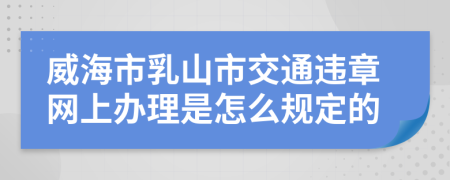 威海市乳山市交通违章网上办理是怎么规定的