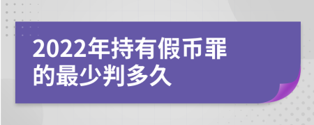 2022年持有假币罪的最少判多久