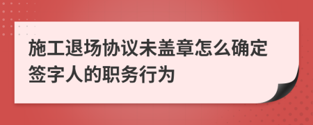 施工退场协议未盖章怎么确定签字人的职务行为