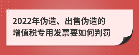 2022年伪造、出售伪造的增值税专用发票要如何判罚