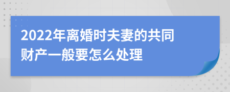 2022年离婚时夫妻的共同财产一般要怎么处理