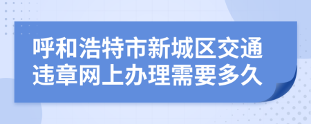 呼和浩特市新城区交通违章网上办理需要多久