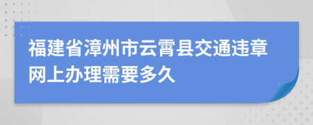 福建省漳州市云霄县交通违章网上办理需要多久