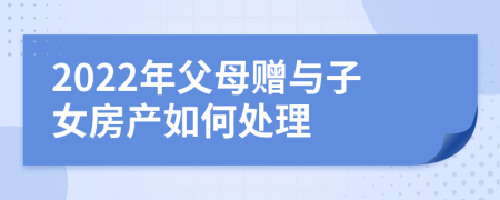 2022年父母赠与子女房产如何处理