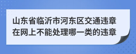 山东省临沂市河东区交通违章在网上不能处理哪一类的违章
