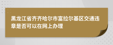 黑龙江省齐齐哈尔市富拉尔基区交通违章是否可以在网上办理