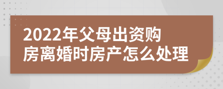 2022年父母出资购房离婚时房产怎么处理