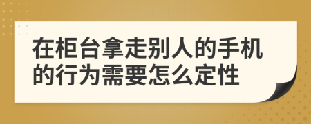 在柜台拿走别人的手机的行为需要怎么定性