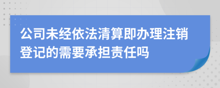 公司未经依法清算即办理注销登记的需要承担责任吗