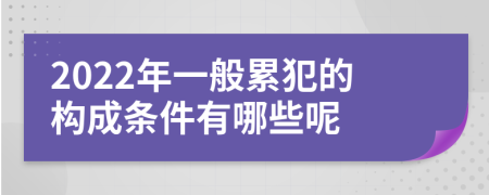 2022年一般累犯的构成条件有哪些呢