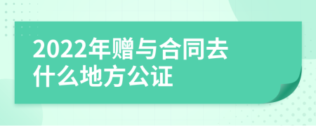 2022年赠与合同去什么地方公证