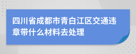 四川省成都市青白江区交通违章带什么材料去处理