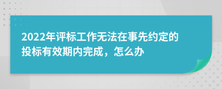 2022年评标工作无法在事先约定的投标有效期内完成，怎么办