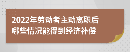 2022年劳动者主动离职后哪些情况能得到经济补偿