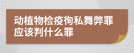 动植物检疫徇私舞弊罪应该判什么罪