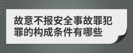 故意不报安全事故罪犯罪的构成条件有哪些