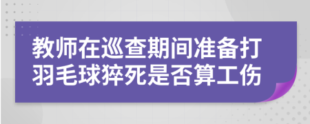 教师在巡查期间准备打羽毛球猝死是否算工伤