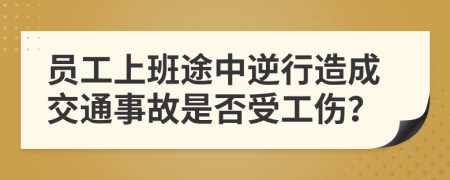 员工上班途中逆行造成交通事故是否受工伤？