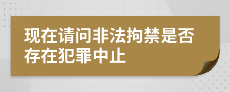 现在请问非法拘禁是否存在犯罪中止