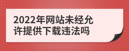 2022年网站未经允许提供下载违法吗