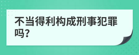 不当得利构成刑事犯罪吗？