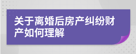 关于离婚后房产纠纷财产如何理解